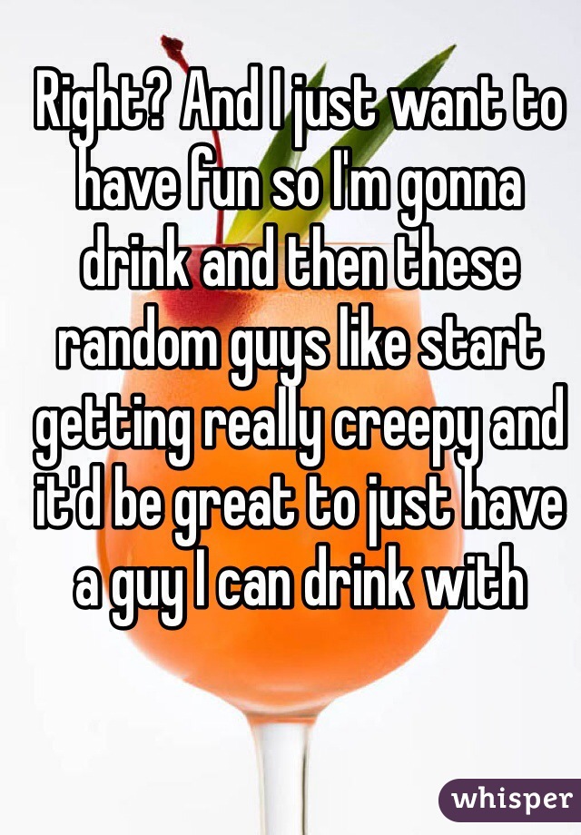 Right? And I just want to have fun so I'm gonna drink and then these random guys like start getting really creepy and it'd be great to just have a guy I can drink with