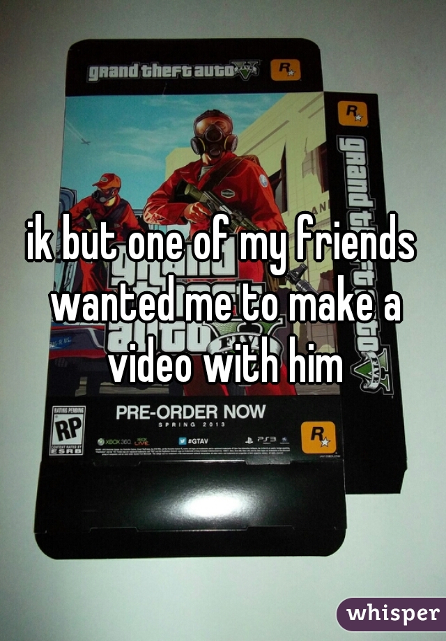 ik but one of my friends wanted me to make a video with him