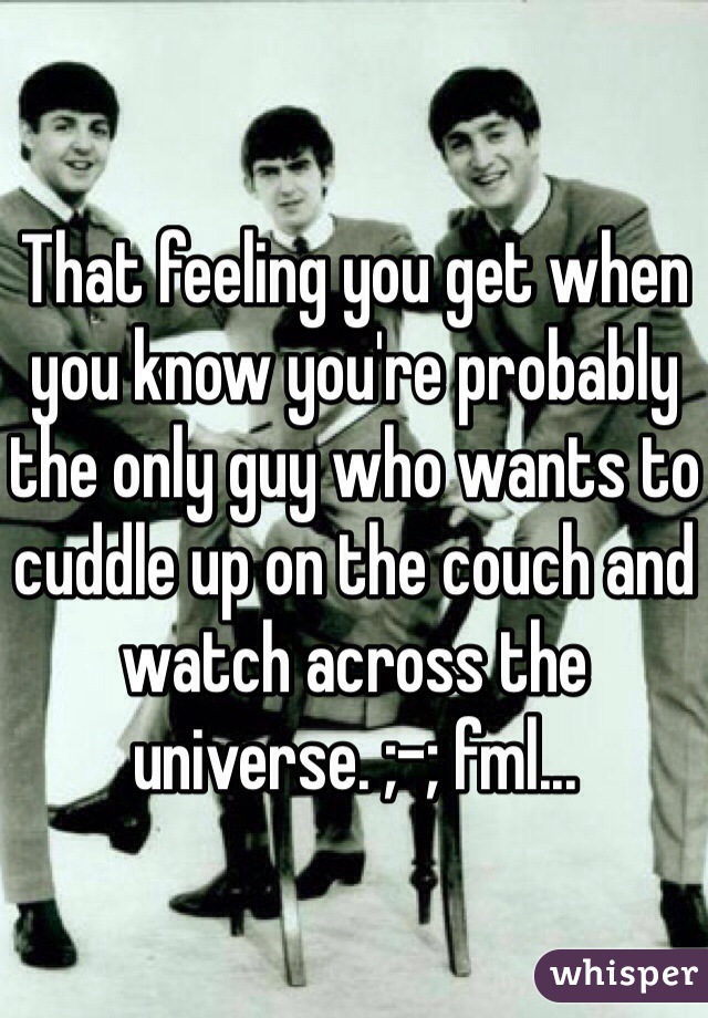 That feeling you get when you know you're probably the only guy who wants to cuddle up on the couch and watch across the universe. ;-; fml...
