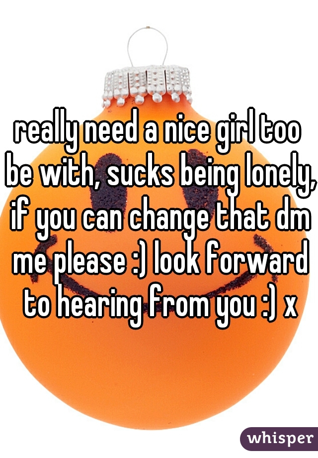 really need a nice girl too be with, sucks being lonely, if you can change that dm me please :) look forward to hearing from you :) x