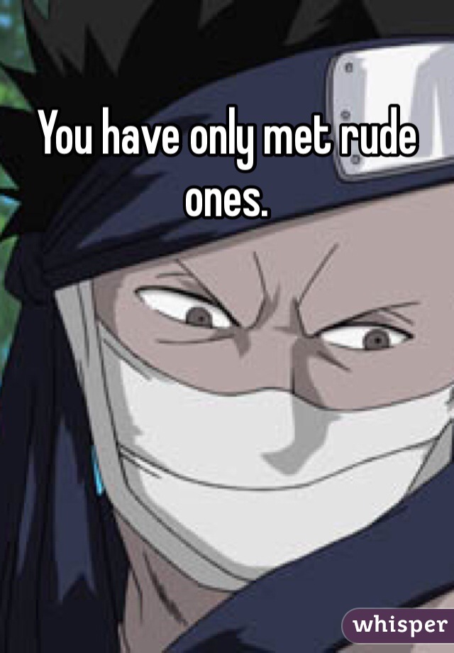 You have only met rude ones.