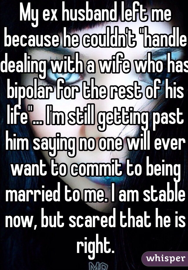 My ex husband left me because he couldn't "handle dealing with a wife who has bipolar for the rest of his life"... I'm still getting past him saying no one will ever want to commit to being married to me. I am stable now, but scared that he is right. 