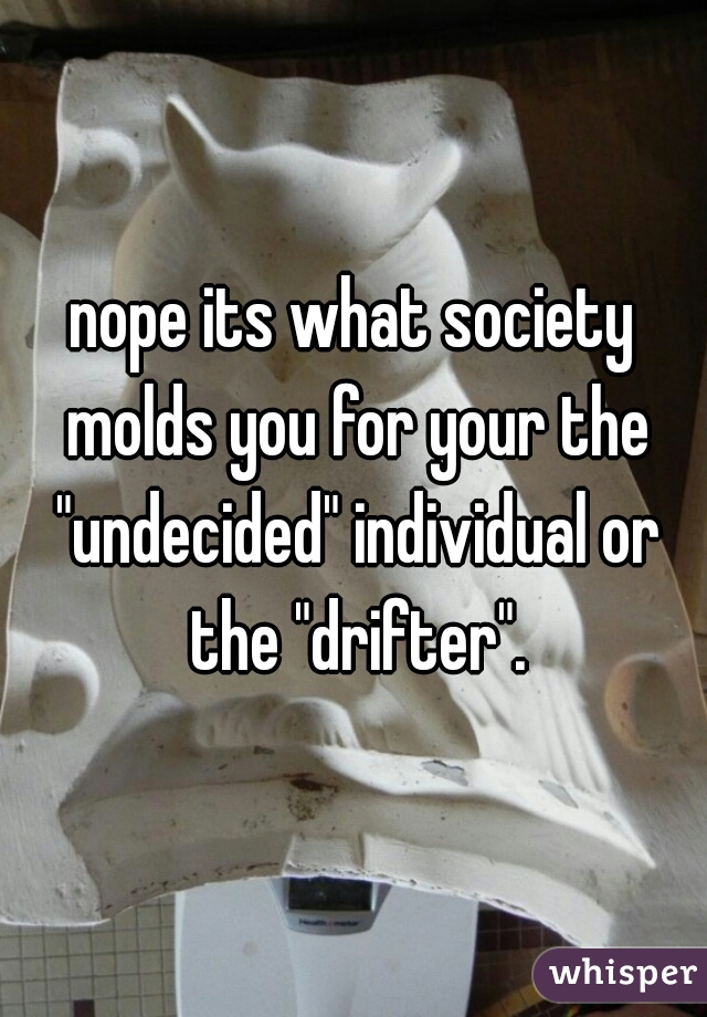 nope its what society molds you for your the "undecided" individual or the "drifter".