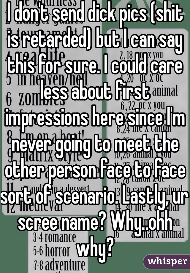 I don't send dick pics (shit is retarded) but I can say this for sure. I could care less about first impressions here since I'm never going to meet the other person face to face sort of scenario. Lastly, ur scree name? Why..ohh why?
