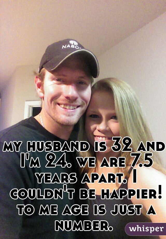 my husband is 32 and I'm 24. we are 7.5 years apart. I couldn't be happier! to me age is just a number. 