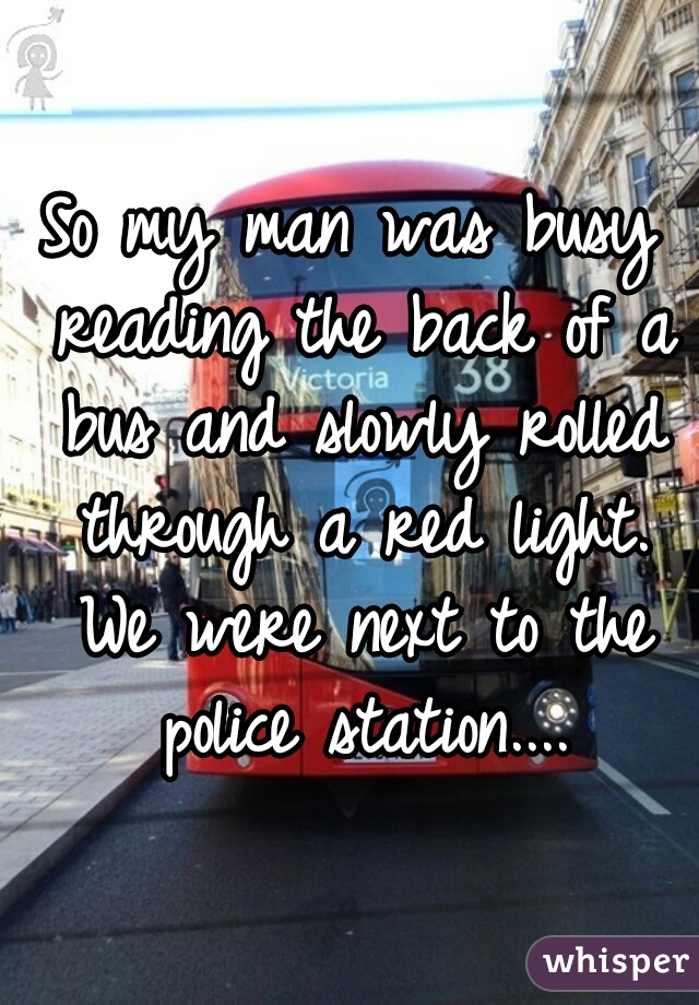 So my man was busy reading the back of a bus and slowly rolled through a red light. We were next to the police station....