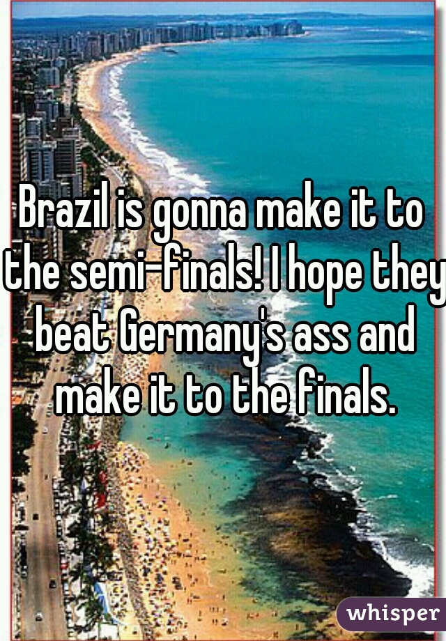 Brazil is gonna make it to the semi-finals! I hope they beat Germany's ass and make it to the finals.