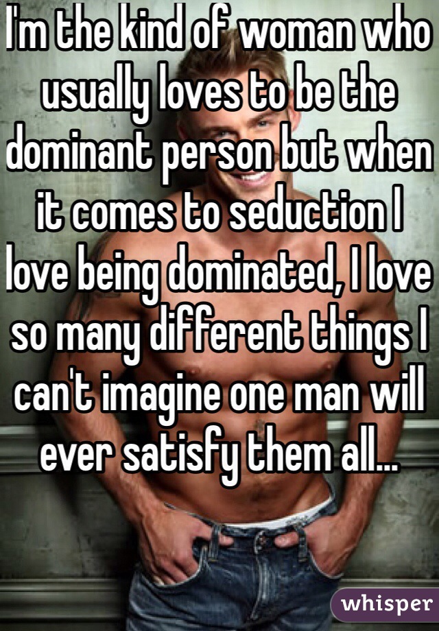 I'm the kind of woman who usually loves to be the dominant person but when it comes to seduction I love being dominated, I love so many different things I can't imagine one man will ever satisfy them all...