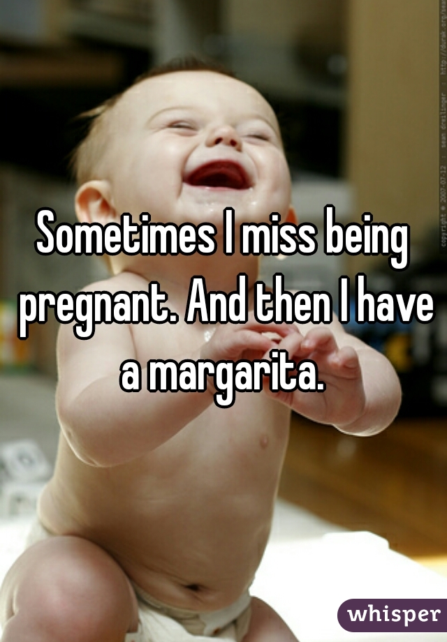 Sometimes I miss being pregnant. And then I have a margarita. 
