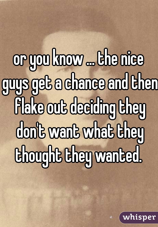 or you know ... the nice guys get a chance and then flake out deciding they don't want what they thought they wanted. 