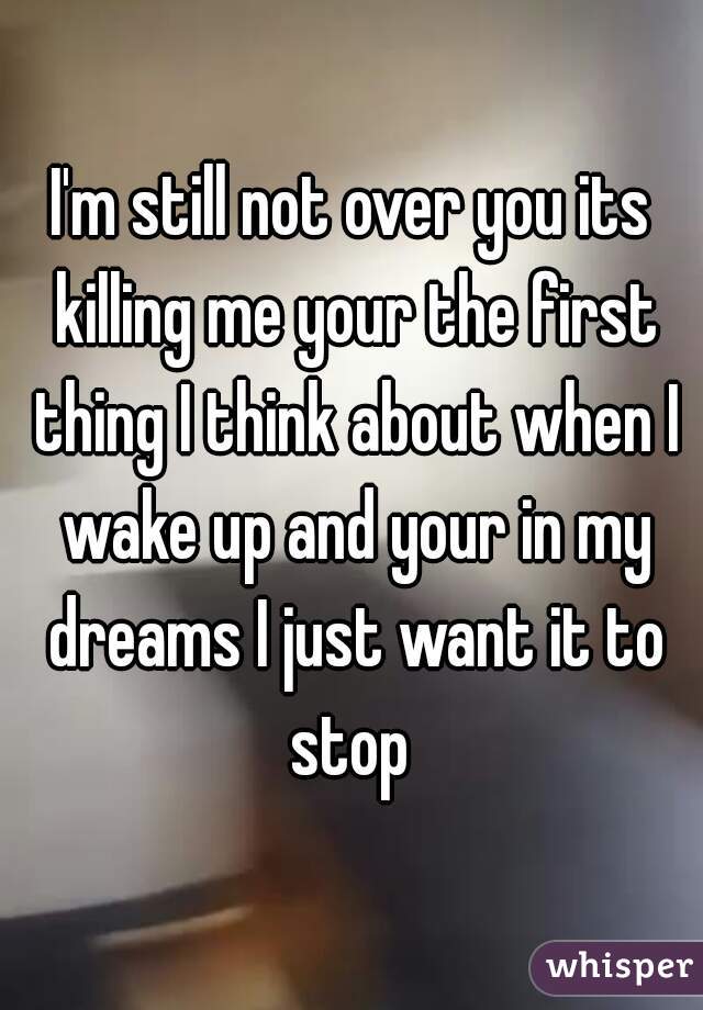 I'm still not over you its killing me your the first thing I think about when I wake up and your in my dreams I just want it to stop 