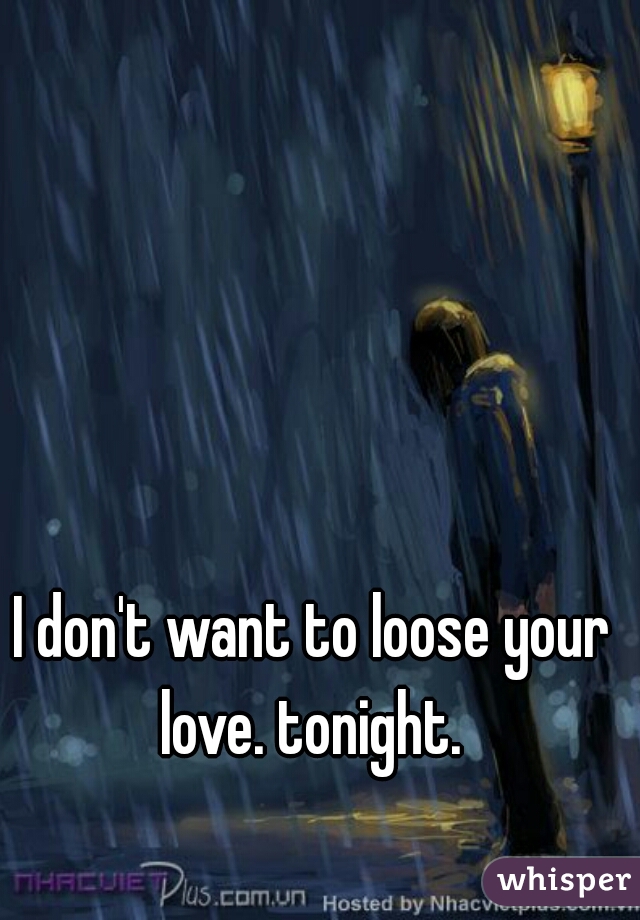 I don't want to loose your love. tonight. 