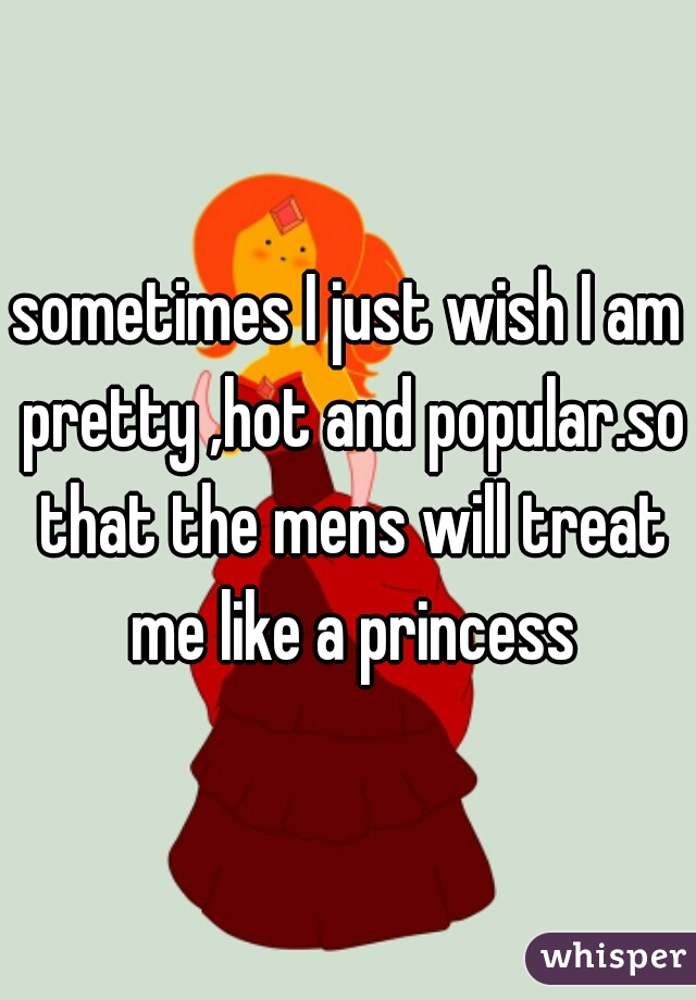 sometimes I just wish I am pretty ,hot and popular.so that the mens will treat me like a princess