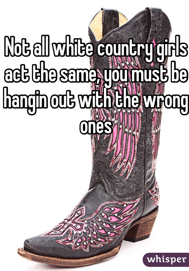Not all white country girls act the same, you must be hangin out with the wrong ones 
