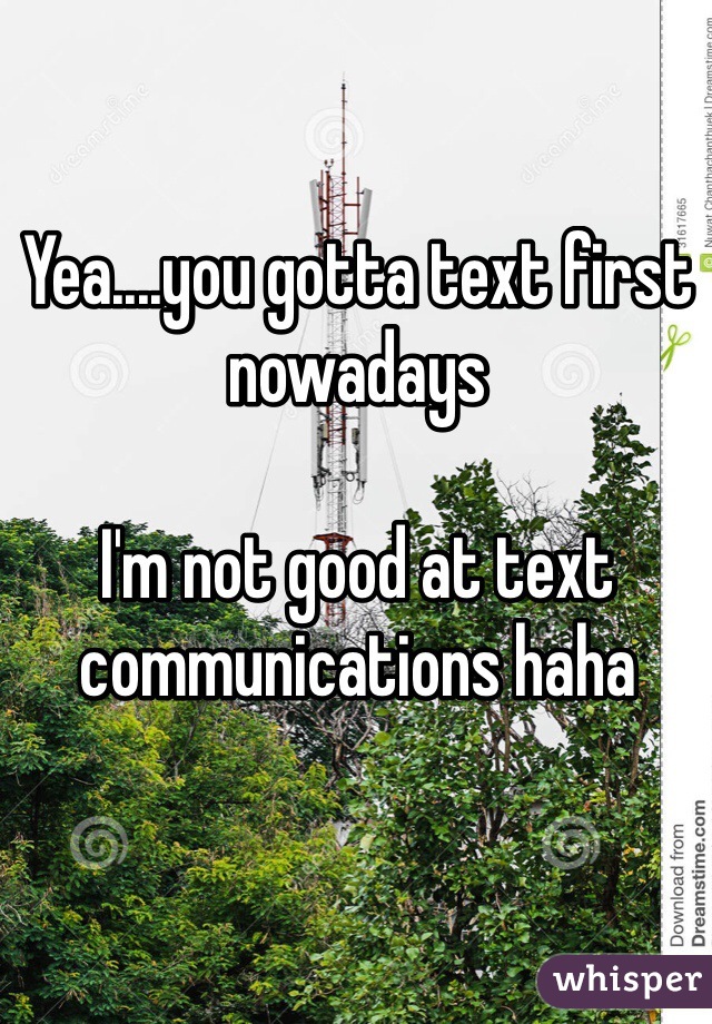Yea....you gotta text first nowadays 

I'm not good at text communications haha
