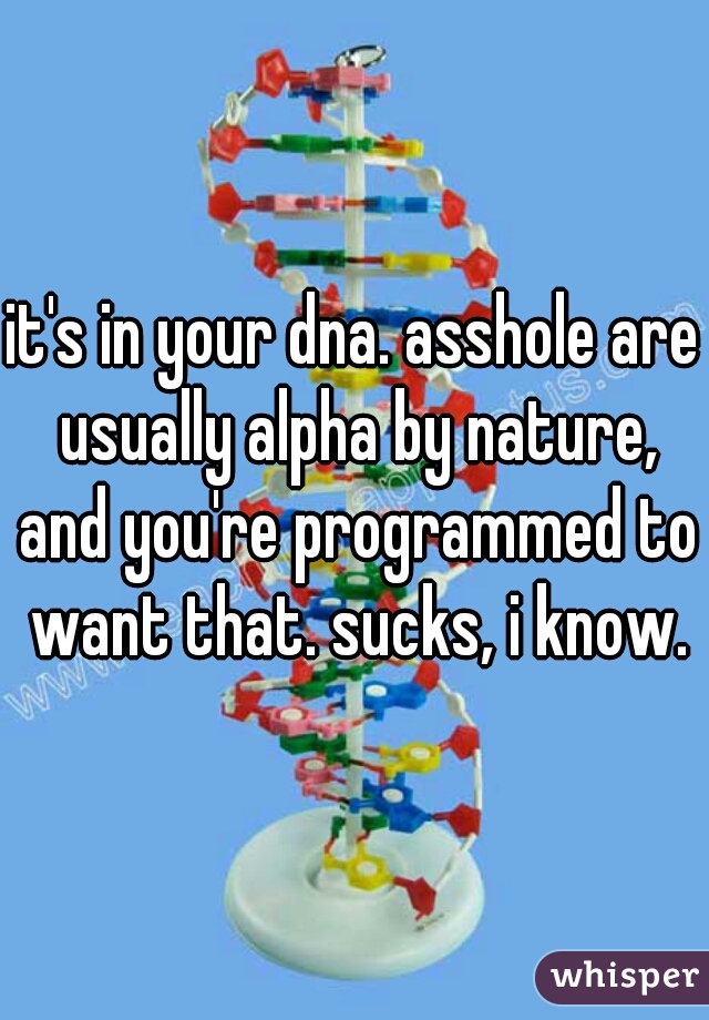 it's in your dna. asshole are usually alpha by nature, and you're programmed to want that. sucks, i know.