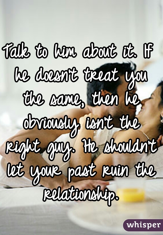 Talk to him about it. If he doesn't treat you the same, then he obviously isn't the right guy. He shouldn't let your past ruin the relationship.