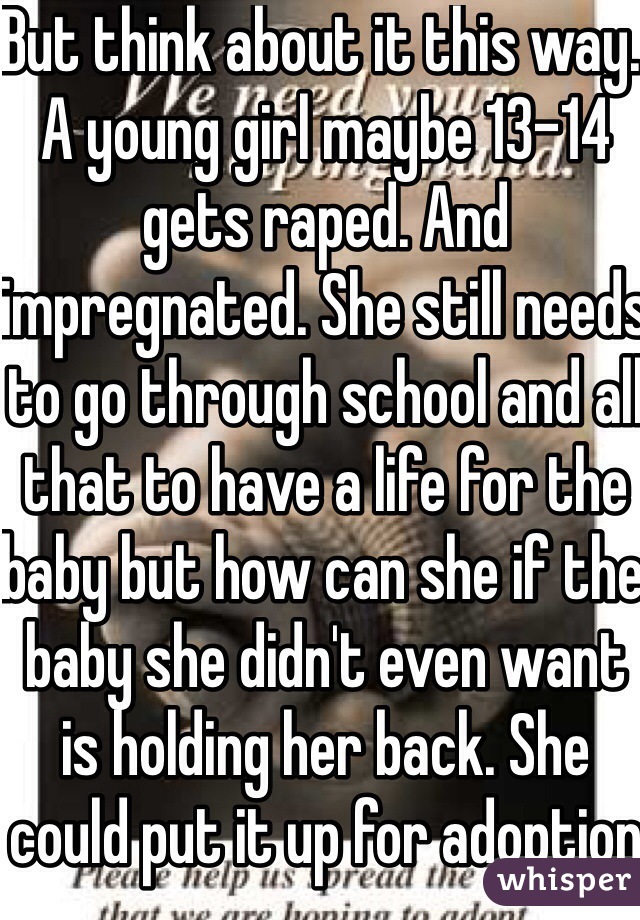But think about it this way. A young girl maybe 13-14 gets raped. And impregnated. She still needs to go through school and all that to have a life for the baby but how can she if the baby she didn't even want is holding her back. She could put it up for adoption but she would still be called a slut through the pregnancy. The only other answer is abortion no body would ever know she was ever pregnant. 