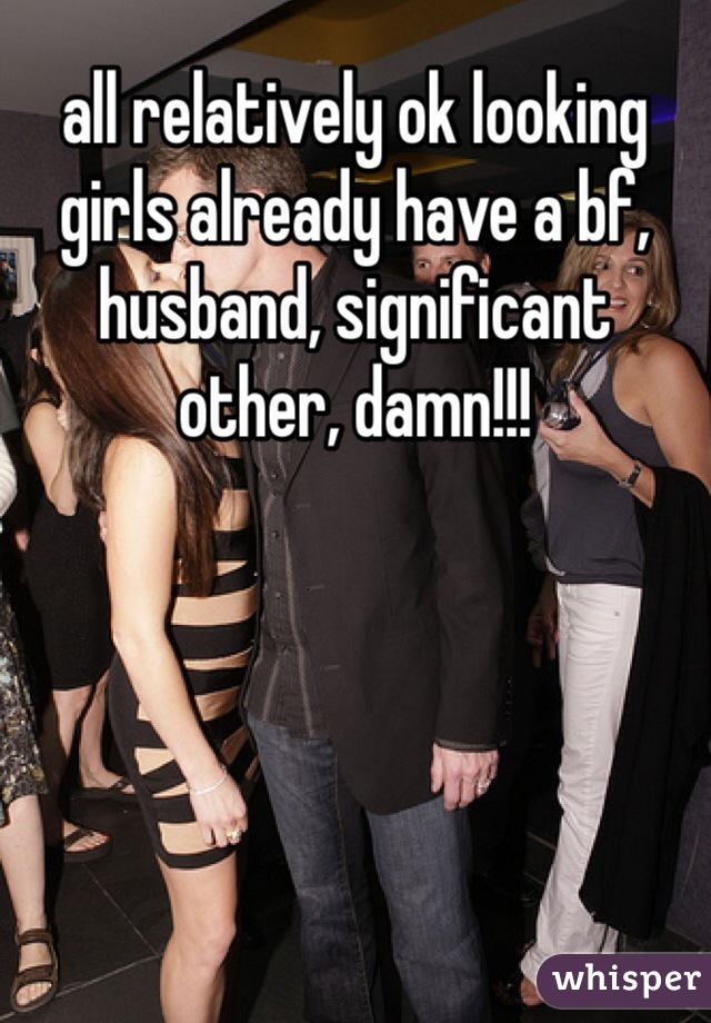 all relatively ok looking girls already have a bf, husband, significant other, damn!!!