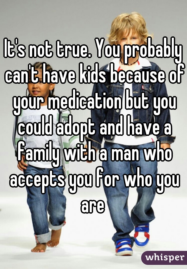 It's not true. You probably can't have kids because of your medication but you could adopt and have a family with a man who accepts you for who you are 
