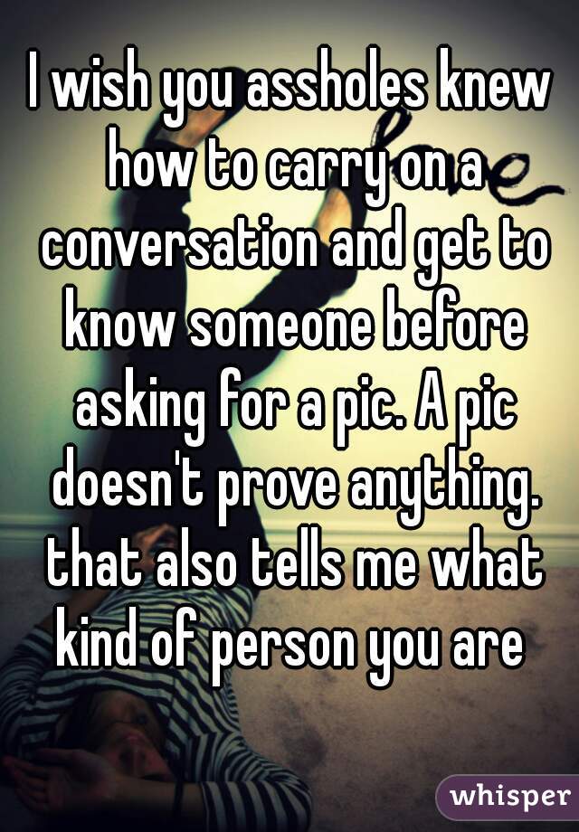 I wish you assholes knew how to carry on a conversation and get to know someone before asking for a pic. A pic doesn't prove anything. that also tells me what kind of person you are 