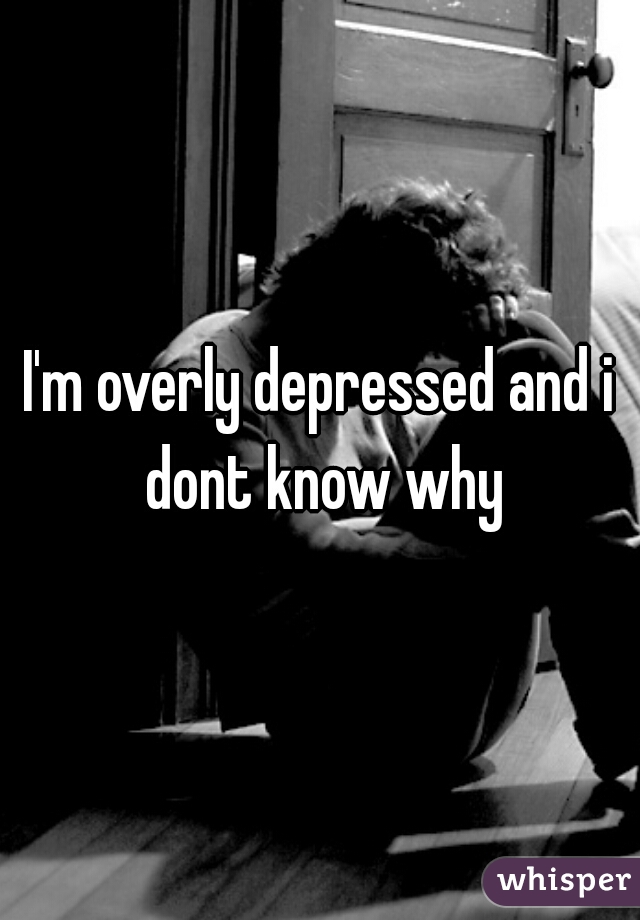 I'm overly depressed and i dont know why