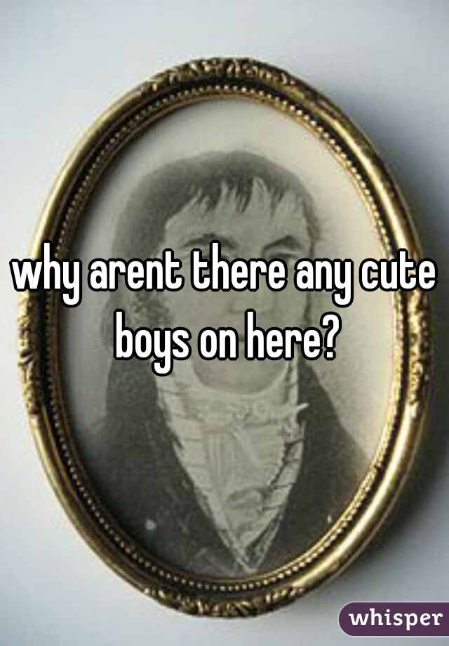 why arent there any cute boys on here?