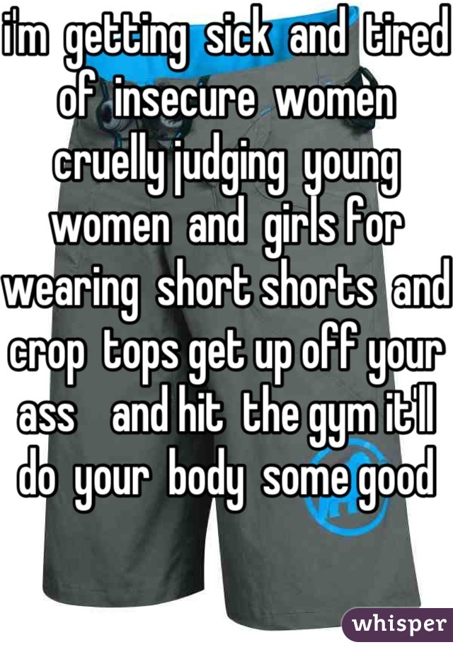 i'm  getting  sick  and  tired  of  insecure  women cruelly judging  young women  and  girls for  wearing  short shorts  and  crop  tops get up off your  ass    and hit  the gym it'll  do  your  body  some good  