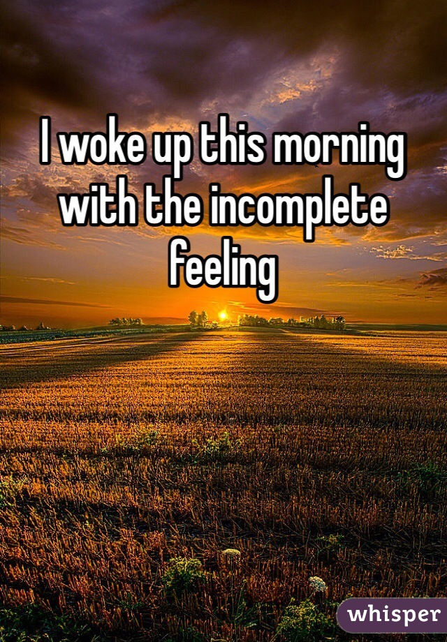 I woke up this morning with the incomplete feeling 