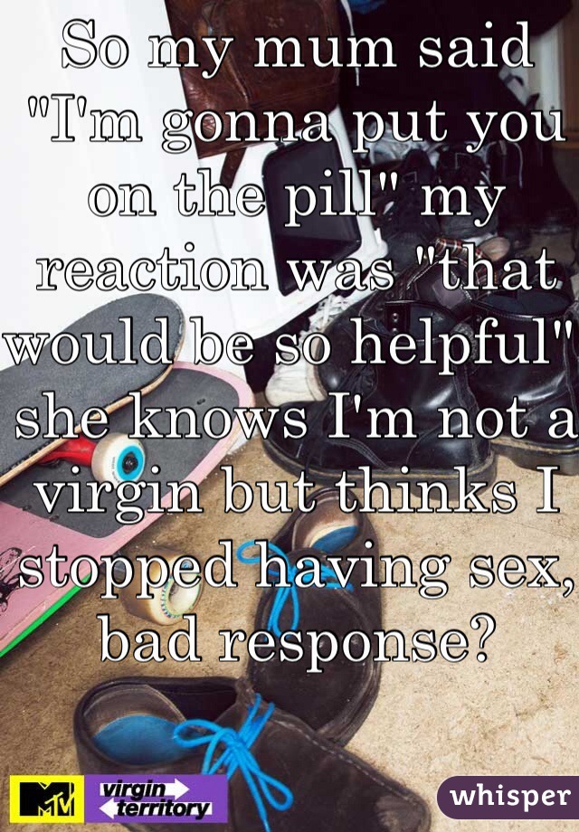 So my mum said "I'm gonna put you on the pill" my reaction was "that would be so helpful" she knows I'm not a virgin but thinks I stopped having sex, bad response? 