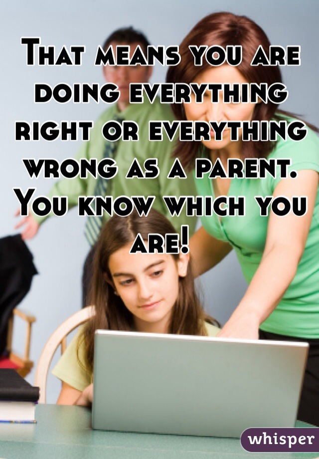 That means you are doing everything right or everything wrong as a parent. You know which you are!