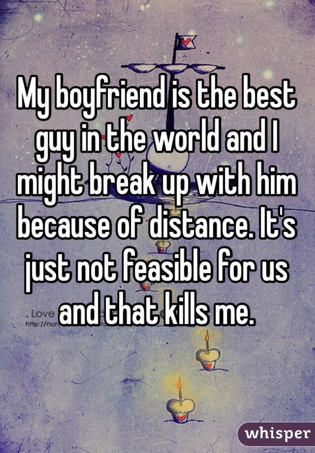 My boyfriend is the best guy in the world and I might break up with him because of distance. It's just not feasible for us and that kills me.