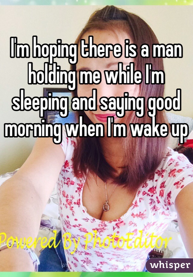 I'm hoping there is a man holding me while I'm sleeping and saying good morning when I'm wake up
