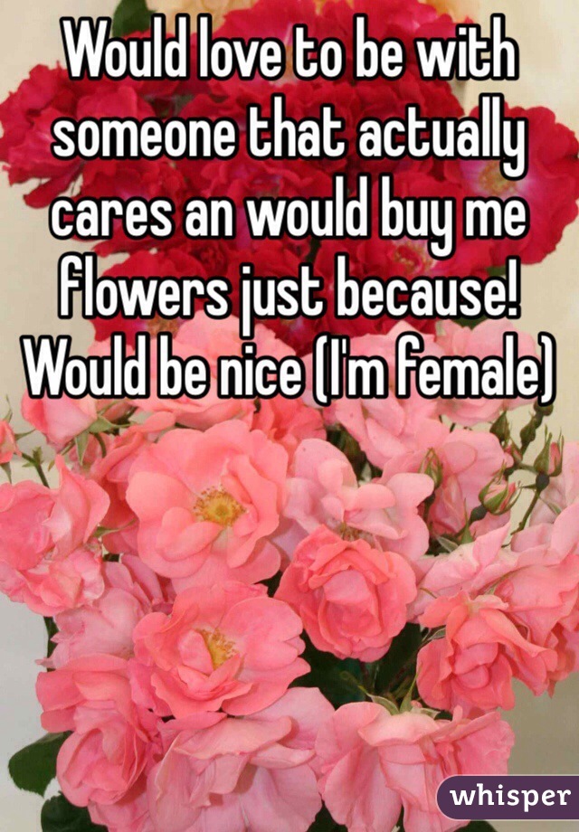 Would love to be with someone that actually cares an would buy me flowers just because! Would be nice (I'm female) 
