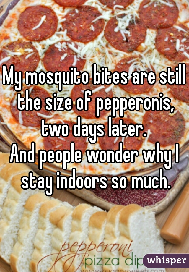 My mosquito bites are still the size of pepperonis, two days later. 
And people wonder why I stay indoors so much.