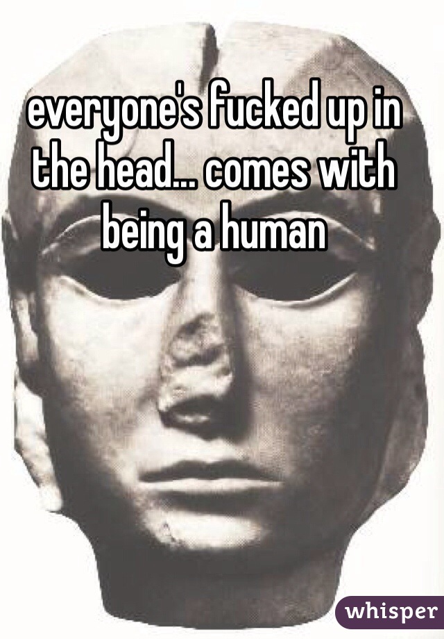 everyone's fucked up in the head... comes with being a human