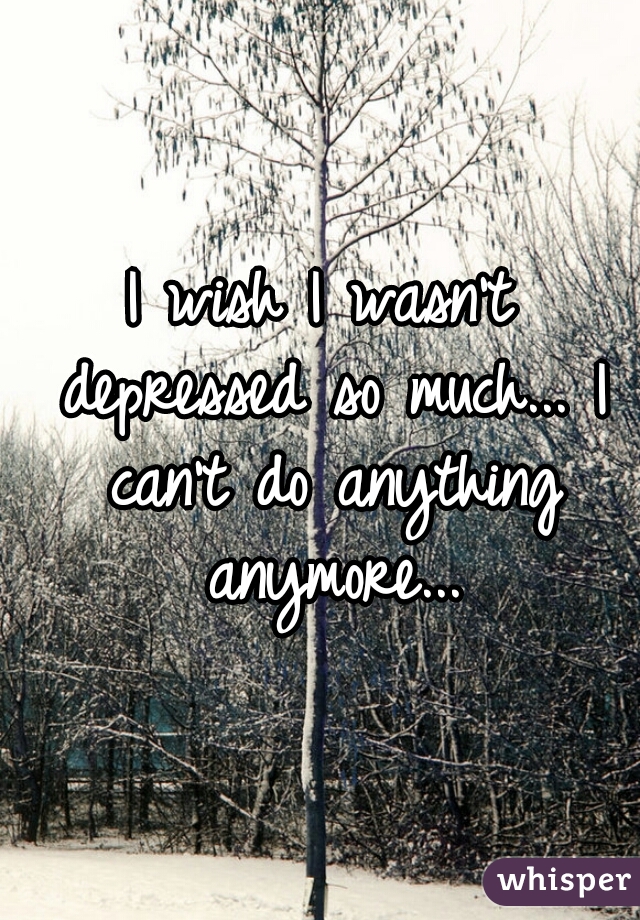 I wish I wasn't depressed so much... I can't do anything anymore...