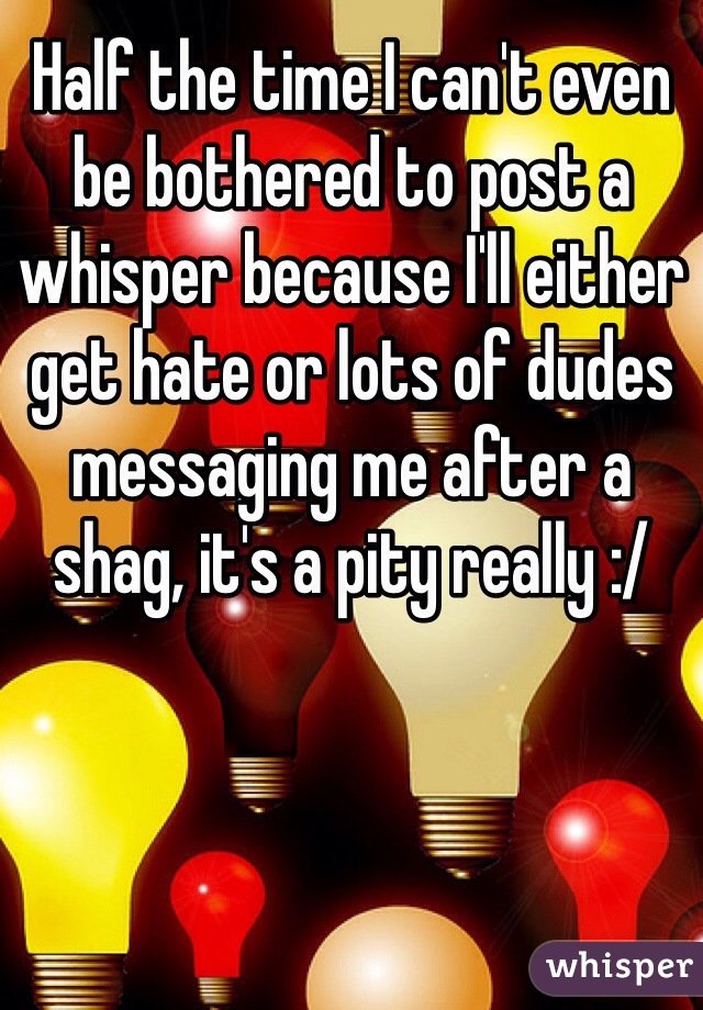 Half the time I can't even be bothered to post a whisper because I'll either get hate or lots of dudes messaging me after a shag, it's a pity really :/ 