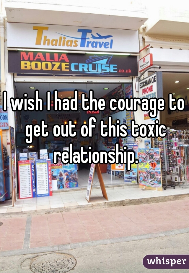 I wish I had the courage to get out of this toxic relationship.