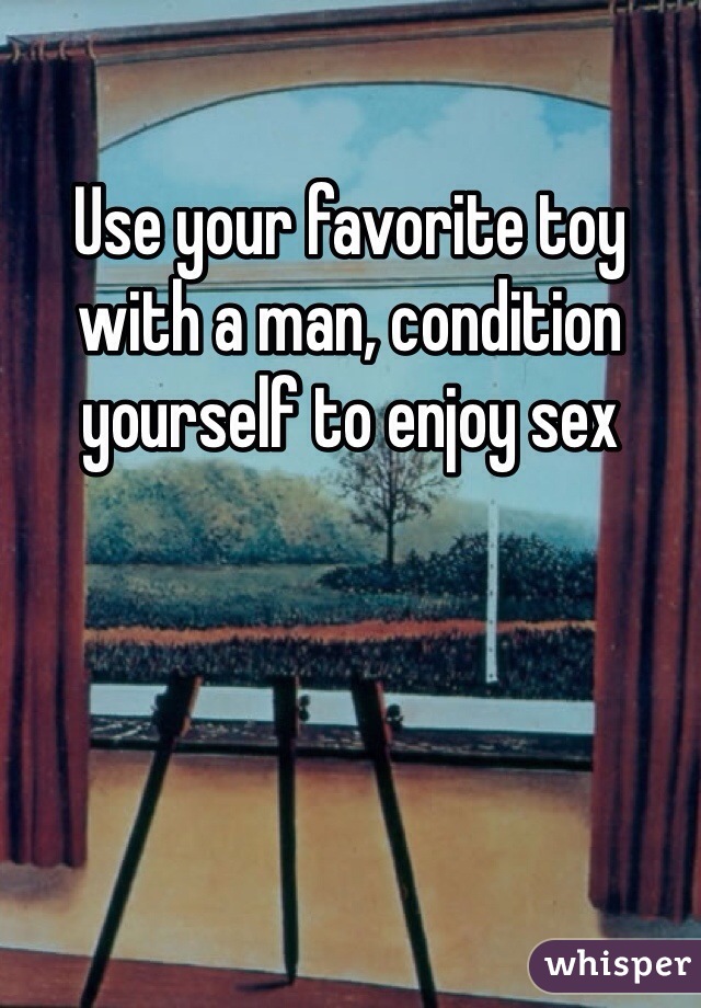 Use your favorite toy with a man, condition yourself to enjoy sex