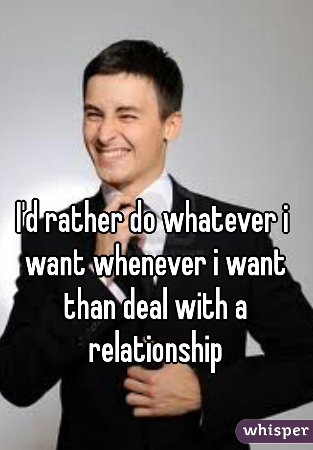 I'd rather do whatever i want whenever i want than deal with a relationship
