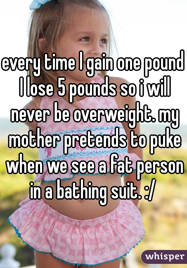 every time I gain one pound I lose 5 pounds so i will never be overweight. my mother pretends to puke when we see a fat person in a bathing suit. :/ 
