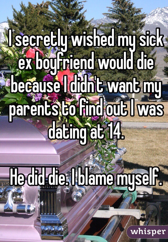 I secretly wished my sick ex boyfriend would die because I didn't want my parents to find out I was dating at 14. 

He did die. I blame myself. 