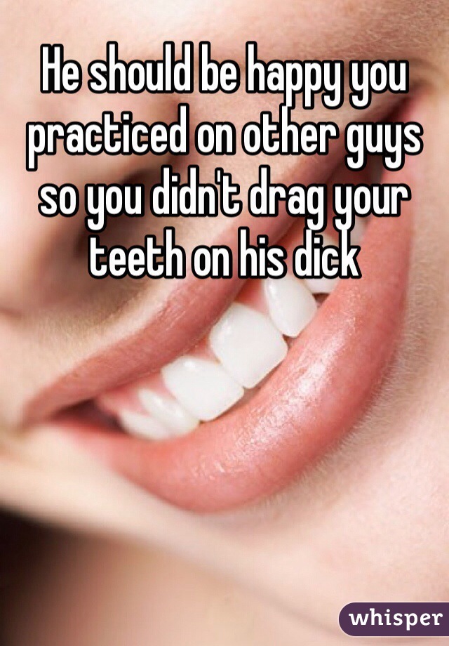 He should be happy you practiced on other guys so you didn't drag your teeth on his dick