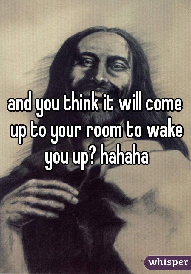 and you think it will come up to your room to wake you up? hahaha