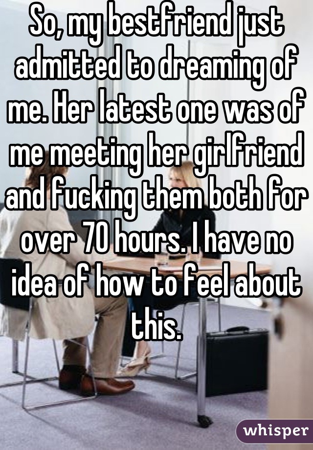 So, my bestfriend just admitted to dreaming of me. Her latest one was of me meeting her girlfriend and fucking them both for over 70 hours. I have no idea of how to feel about this.