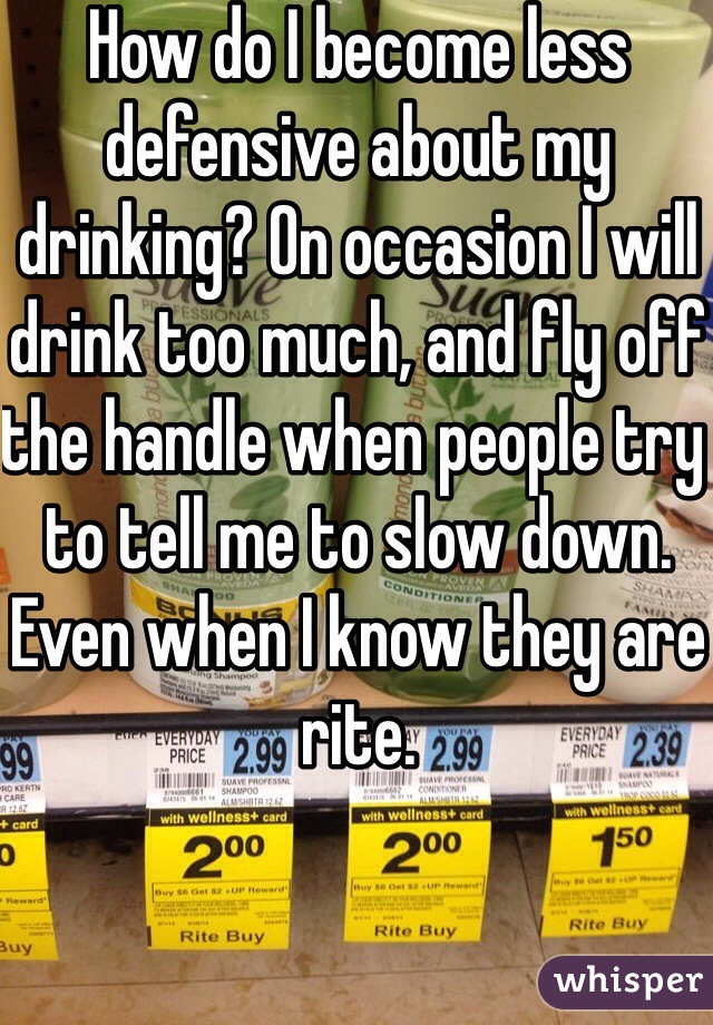 How do I become less defensive about my drinking? On occasion I will drink too much, and fly off the handle when people try to tell me to slow down. Even when I know they are rite.