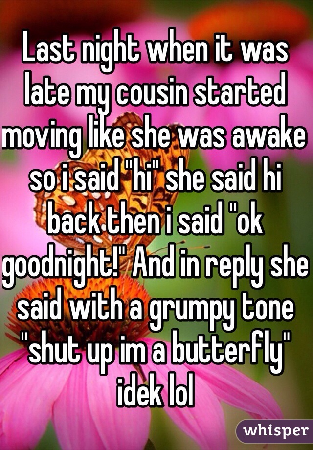 Last night when it was late my cousin started moving like she was awake so i said "hi" she said hi back then i said "ok goodnight!" And in reply she said with a grumpy tone "shut up im a butterfly" idek lol