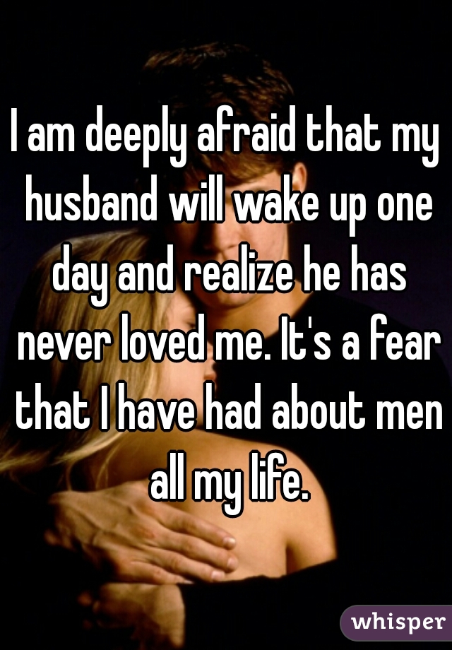 I am deeply afraid that my husband will wake up one day and realize he has never loved me. It's a fear that I have had about men all my life.