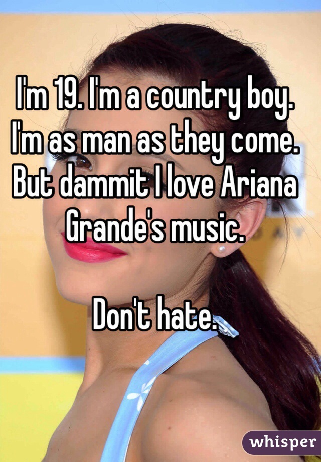 I'm 19. I'm a country boy. I'm as man as they come. But dammit I love Ariana Grande's music. 

Don't hate. 